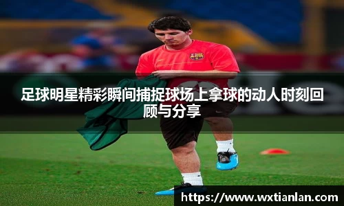 足球明星精彩瞬间捕捉球场上拿球的动人时刻回顾与分享
